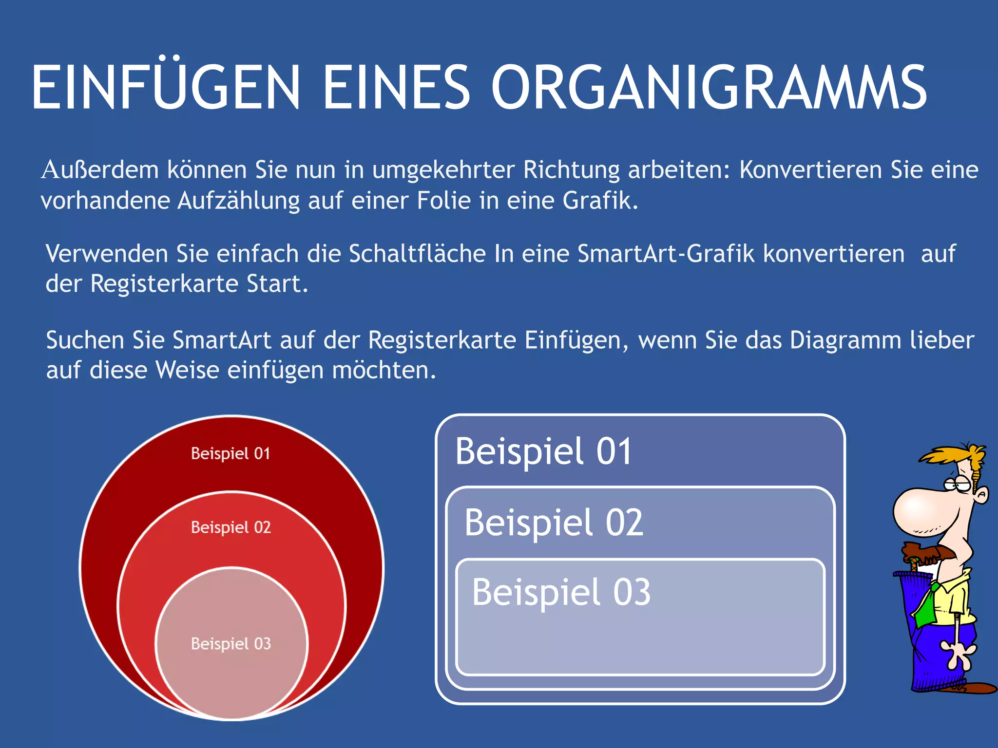 EINFÜGEN EINES ORGANIGRAMMS
Außerdem können Sie nun in umgekehrter Richtung arbeiten: Konvertieren Sie eine
vorhandene Aufzählung auf einer Folie in eine Grafik.

Verwenden Sie einfach die Schaltfläche In eine SmartArt-Grafik konvertieren auf
der Registerkarte Start.

Suchen Sie SmartArt auf der Registerkarte Einfügen, wenn Sie das Diagramm lieber
auf diese Weise einfügen möchten.


                                    Beispiel 01
                                     Beispiel 02
                                      Beispiel 03
 