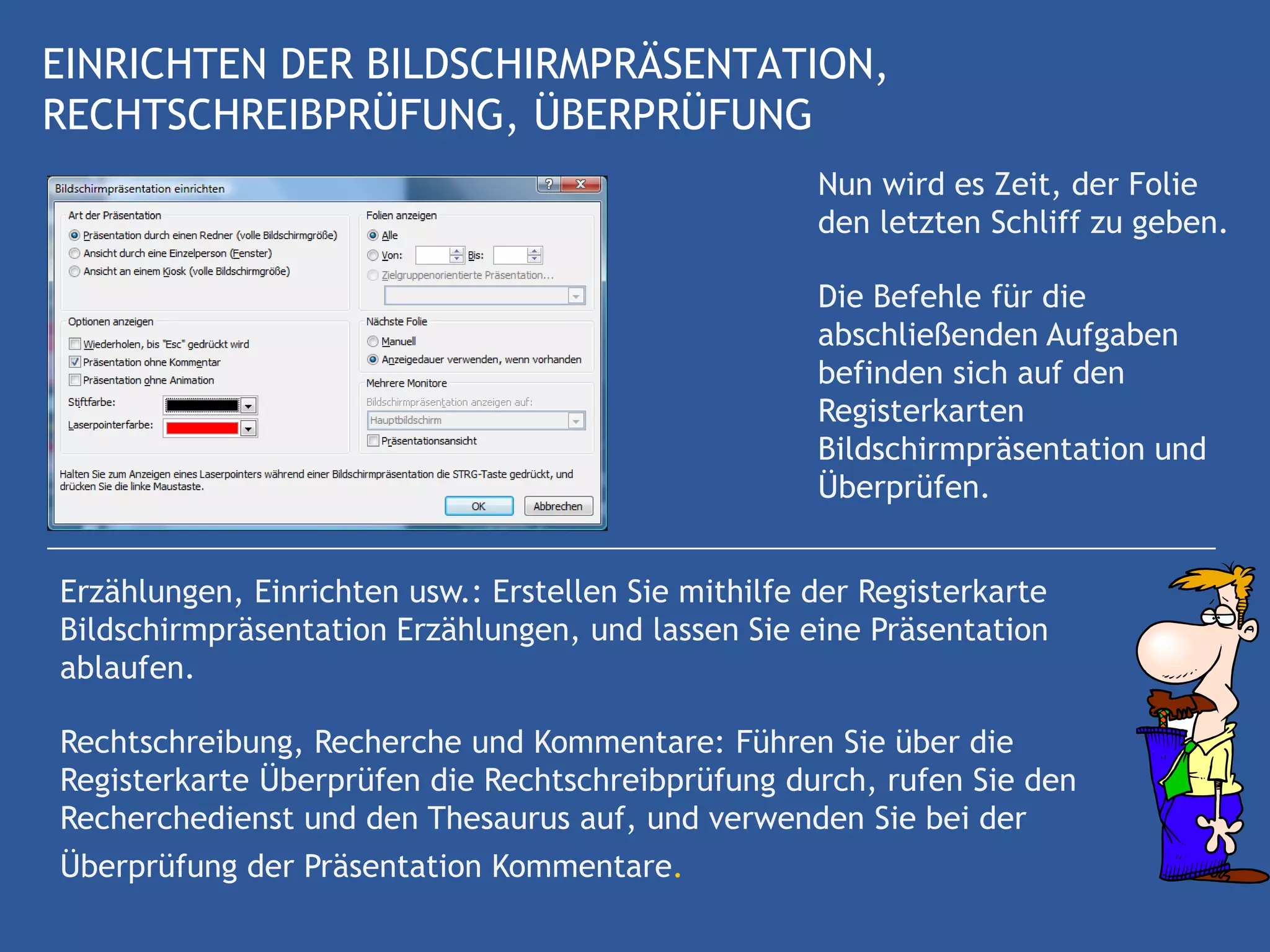 EINRICHTEN DER BILDSCHIRMPRÄSENTATION,
RECHTSCHREIBPRÜFUNG, ÜBERPRÜFUNG
                                                     Nun wird es Zeit, der Folie
                                                     den letzten Schliff zu geben.

                                                     Die Befehle für die
                                                     abschließenden Aufgaben
                                                     befinden sich auf den
                                                     Registerkarten
                                                     Bildschirmpräsentation und
                                                     Überprüfen.


Erzählungen, Einrichten usw.: Erstellen Sie mithilfe der Registerkarte
Bildschirmpräsentation Erzählungen, und lassen Sie eine Präsentation
ablaufen.

Rechtschreibung, Recherche und Kommentare: Führen Sie über die
Registerkarte Überprüfen die Rechtschreibprüfung durch, rufen Sie den
Recherchedienst und den Thesaurus auf, und verwenden Sie bei der
Überprüfung der Präsentation Kommentare.
 