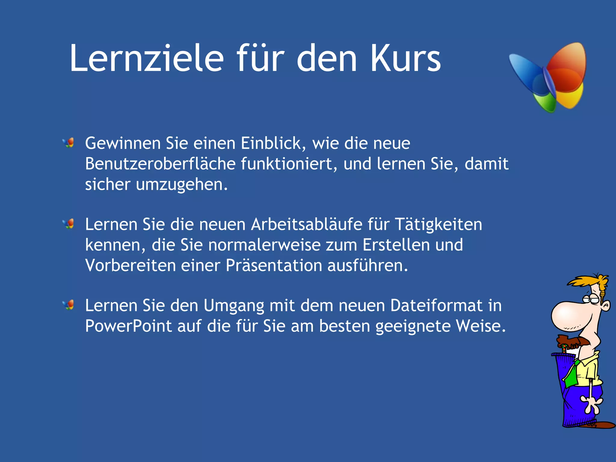Lernziele für den Kurs

Gewinnen Sie einen Einblick, wie die neue
Benutzeroberfläche funktioniert, und lernen Sie, damit
sicher umzugehen.

Lernen Sie die neuen Arbeitsabläufe für Tätigkeiten
kennen, die Sie normalerweise zum Erstellen und
Vorbereiten einer Präsentation ausführen.

Lernen Sie den Umgang mit dem neuen Dateiformat in
PowerPoint auf die für Sie am besten geeignete Weise.
 