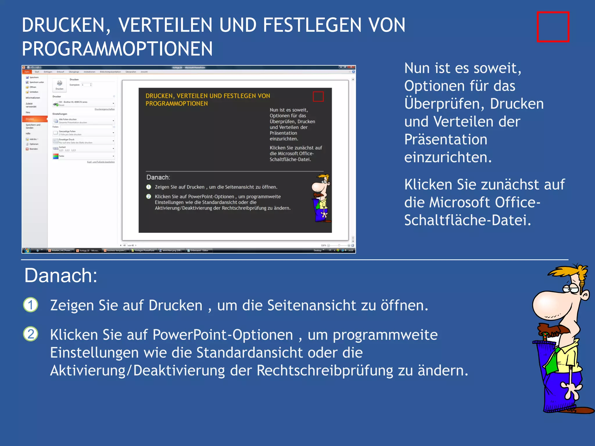 DRUCKEN, VERTEILEN UND FESTLEGEN VON
PROGRAMMOPTIONEN
                                                        Nun ist es soweit,
                                                        Optionen für das
                                                        Überprüfen, Drucken
                                                        und Verteilen der
                                                        Präsentation
                                                        einzurichten.
                                                        Klicken Sie zunächst auf
                                                        die Microsoft Office-
                                                        Schaltfläche-Datei.


Danach:
1   Zeigen Sie auf Drucken , um die Seitenansicht zu öffnen.
2   Klicken Sie auf PowerPoint-Optionen , um programmweite
    Einstellungen wie die Standardansicht oder die
    Aktivierung/Deaktivierung der Rechtschreibprüfung zu ändern.
 