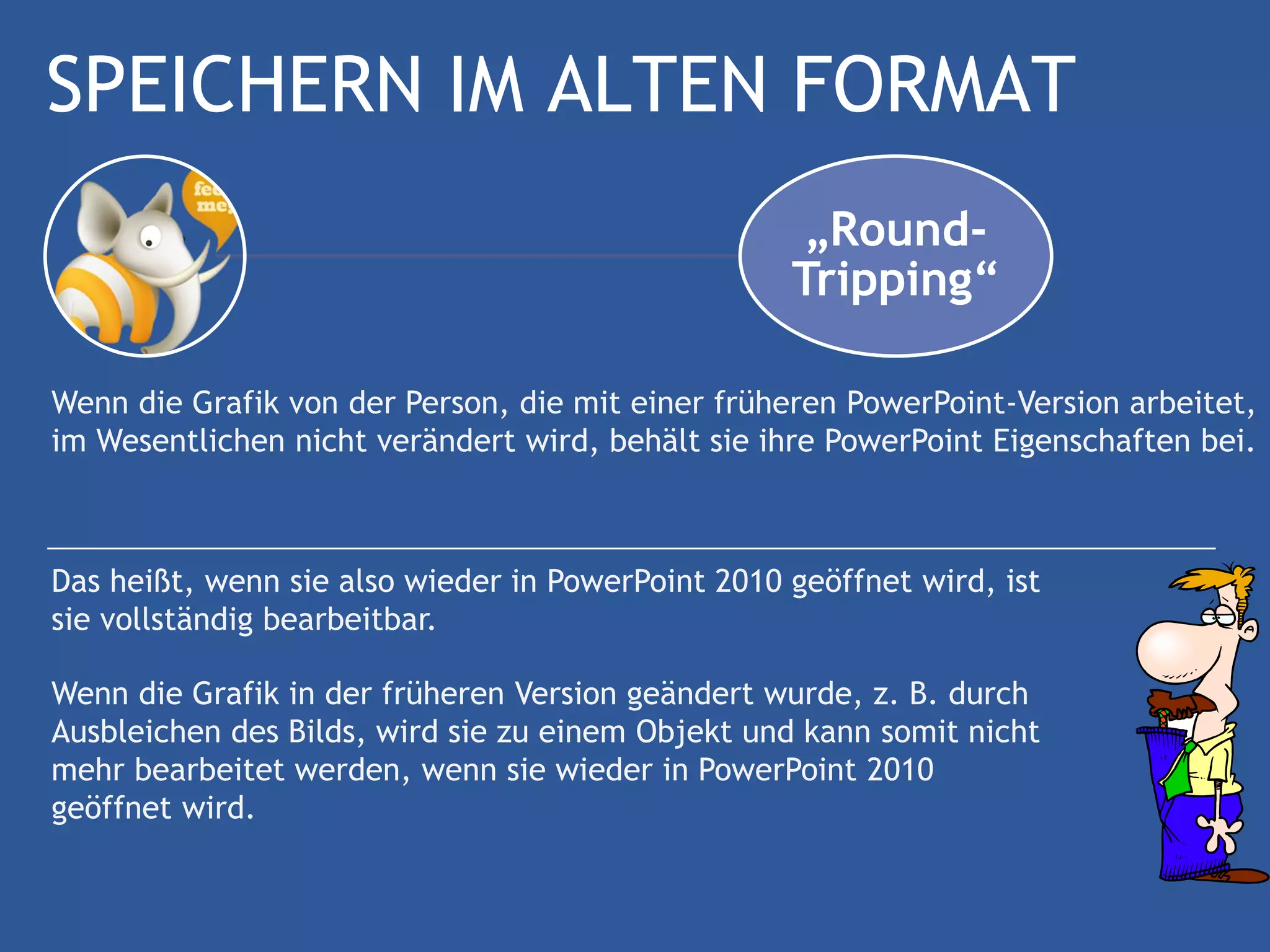 SPEICHERN IM ALTEN FORMAT
                                                    „Round-
                                                   Tripping“

Wenn die Grafik von der Person, die mit einer früheren PowerPoint-Version arbeitet,
im Wesentlichen nicht verändert wird, behält sie ihre PowerPoint Eigenschaften bei.



Das heißt, wenn sie also wieder in PowerPoint 2010 geöffnet wird, ist
sie vollständig bearbeitbar.

Wenn die Grafik in der früheren Version geändert wurde, z. B. durch
Ausbleichen des Bilds, wird sie zu einem Objekt und kann somit nicht
mehr bearbeitet werden, wenn sie wieder in PowerPoint 2010
geöffnet wird.
 