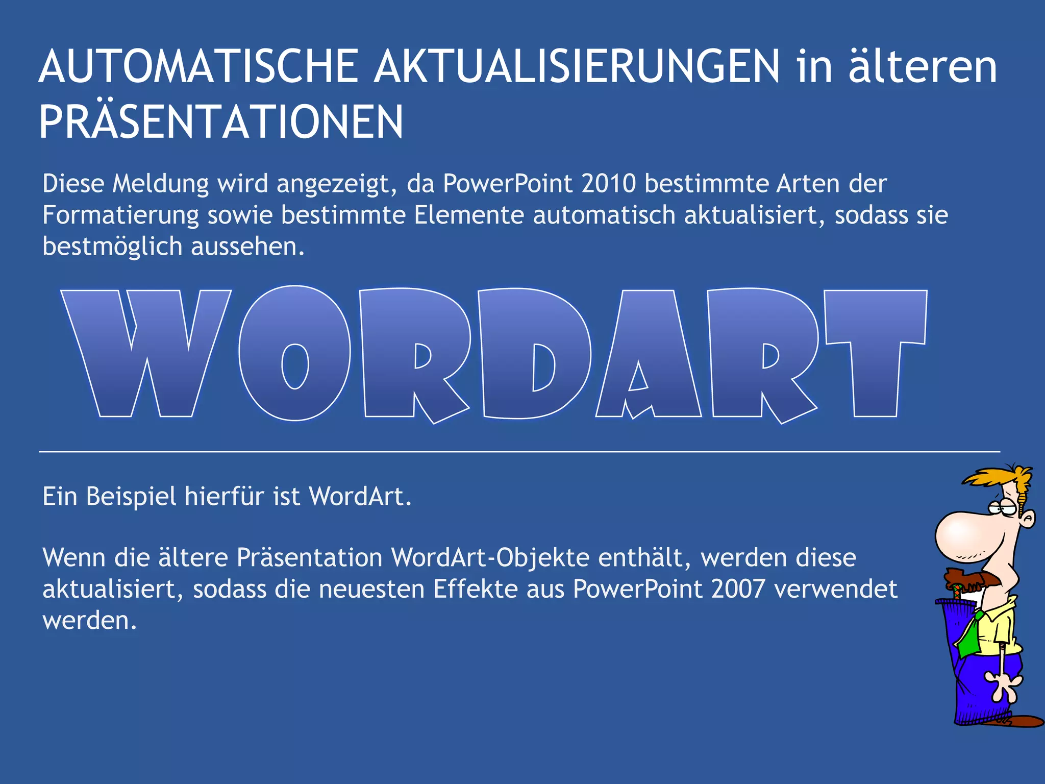 AUTOMATISCHE AKTUALISIERUNGEN in älteren
PRÄSENTATIONEN
Diese Meldung wird angezeigt, da PowerPoint 2010 bestimmte Arten der
Formatierung sowie bestimmte Elemente automatisch aktualisiert, sodass sie
bestmöglich aussehen.




Ein Beispiel hierfür ist WordArt.

Wenn die ältere Präsentation WordArt-Objekte enthält, werden diese
aktualisiert, sodass die neuesten Effekte aus PowerPoint 2007 verwendet
werden.
 