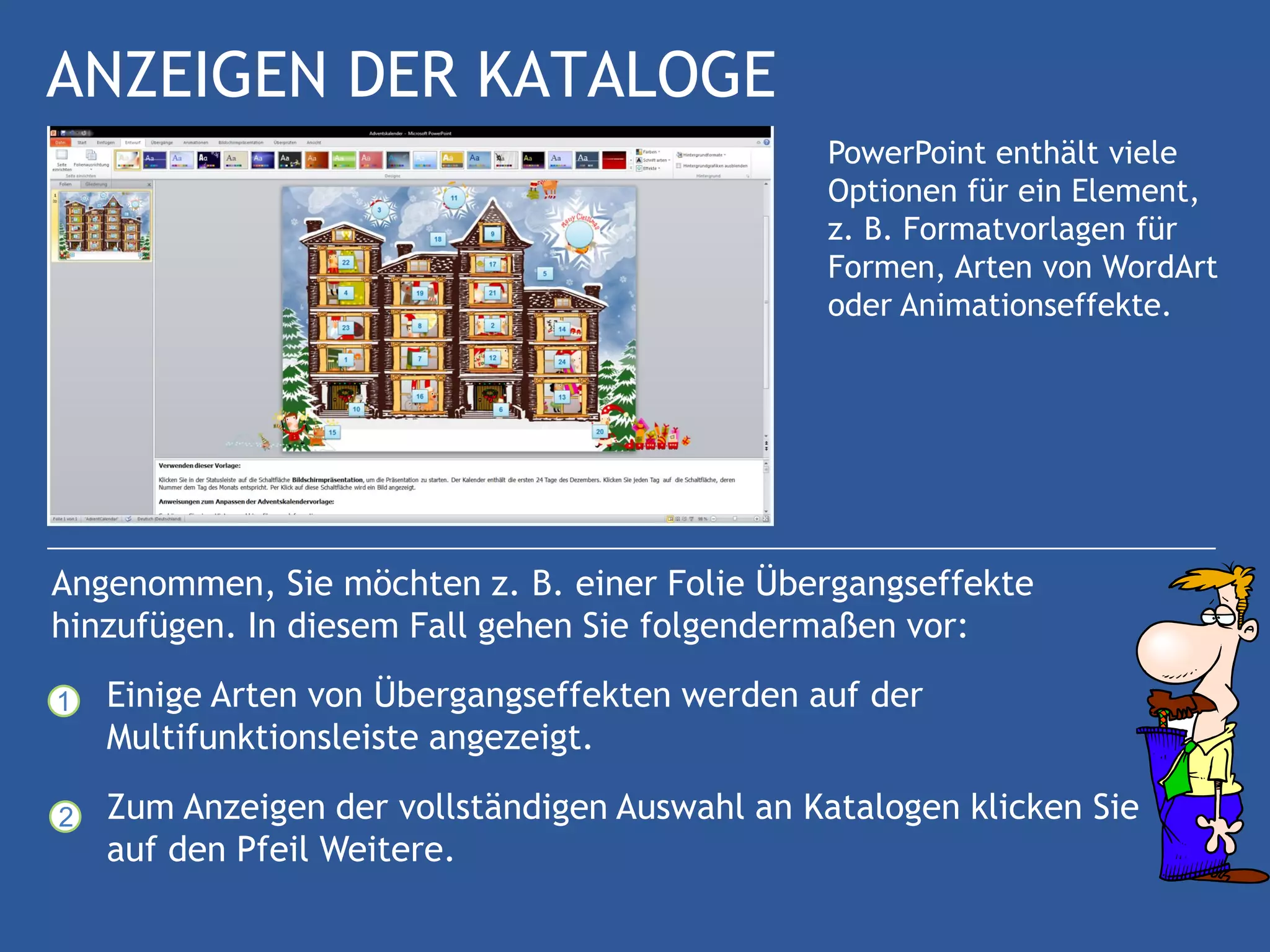 ANZEIGEN DER KATALOGE
                                               PowerPoint enthält viele
                                               Optionen für ein Element,
                                               z. B. Formatvorlagen für
                                               Formen, Arten von WordArt
                                               oder Animationseffekte.




Angenommen, Sie möchten z. B. einer Folie Übergangseffekte
hinzufügen. In diesem Fall gehen Sie folgendermaßen vor:

1   Einige Arten von Übergangseffekten werden auf der
    Multifunktionsleiste angezeigt.

2   Zum Anzeigen der vollständigen Auswahl an Katalogen klicken Sie
    auf den Pfeil Weitere.
 