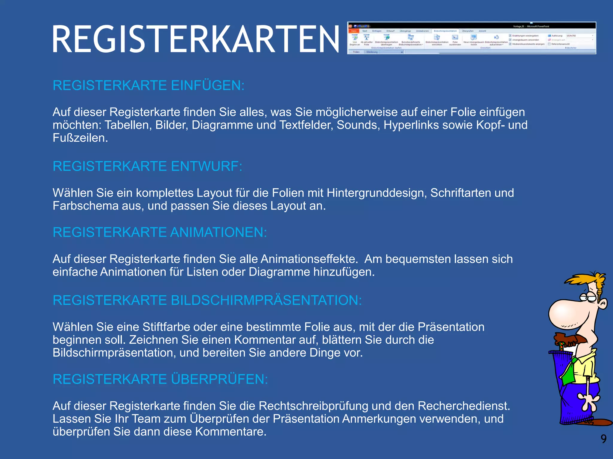 REGISTERKARTEN
REGISTERKARTE EINFÜGEN:
Auf dieser Registerkarte finden Sie alles, was Sie möglicherweise auf einer Folie einfügen
möchten: Tabellen, Bilder, Diagramme und Textfelder, Sounds, Hyperlinks sowie Kopf- und
Fußzeilen.

REGISTERKARTE ENTWURF:
Wählen Sie ein komplettes Layout für die Folien mit Hintergrunddesign, Schriftarten und
Farbschema aus, und passen Sie dieses Layout an.

REGISTERKARTE ANIMATIONEN:
Auf dieser Registerkarte finden Sie alle Animationseffekte. Am bequemsten lassen sich
einfache Animationen für Listen oder Diagramme hinzufügen.

REGISTERKARTE BILDSCHIRMPRÄSENTATION:
Wählen Sie eine Stiftfarbe oder eine bestimmte Folie aus, mit der die Präsentation
beginnen soll. Zeichnen Sie einen Kommentar auf, blättern Sie durch die
Bildschirmpräsentation, und bereiten Sie andere Dinge vor.

REGISTERKARTE ÜBERPRÜFEN:
Auf dieser Registerkarte finden Sie die Rechtschreibprüfung und den Recherchedienst.
Lassen Sie Ihr Team zum Überprüfen der Präsentation Anmerkungen verwenden, und
überprüfen Sie dann diese Kommentare.
                                                                                             9
 
