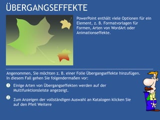 ÜBERGANGSEFFEKTE
                                     PowerPoint enthält viele Optionen für ein
                                     Element, z. B. Formatvorlagen für
                                     Formen, Arten von WordArt oder
                                     Animationseffekte.




Angenommen, Sie möchten z. B. einer Folie Übergangseffekte hinzufügen.
In diesem Fall gehen Sie folgendermaßen vor:
1   Einige Arten von Übergangseffekten werden auf der
    Multifunktionsleiste angezeigt.
2
    Zum Anzeigen der vollständigen Auswahl an Katalogen klicken Sie
    auf den Pfeil Weitere
 