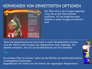 VERWENDEN VON ERWEITERTEN OPTIONEN
                                        Der Pfeil wird in der Gruppe angezeigt,
                                        wenn Sie an der Folie Arbeiten
                                        ausführen, für die möglicherweise
                                        Befehle in dieser Gruppe erforderlich
                                        sind.




Wenn Sie beispielsweise auf einer Folie in einen Textplatzhalter klicken,
wird der Pfeil in allen Gruppen der Registerkarte Start angezeigt, die
Befehle enthalten, die sich auf die Bearbeitung von Text beziehen.

Tipp:

Sie erhalten Platz im Fenster, indem Sie die Befehle der Multifunktionsleiste
vorübergehend ausblenden.
Doppelklicken Sie einfach auf den Namen der angezeigten Registerkarte.
 