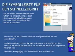 DIE SYMBOLLEISTE FÜR
DEN SCHNELLZUGRIFF
Bei der Arbeit an einer Präsentation
führen Sie einige allgemeine oder
sich wiederholende Aktionen aus,
die keine bestimmte Phase des
Prozesses betreffen.




Verwenden Sie für Aktionen dieser Art die Symbolleiste für den
Schnellzugriff.

Hierbei handelt es sich um die kleine Gruppe von Schaltflächen links
oberhalb der Multifunktionsleiste. Sie enthält die Befehle für allgemeine
Aktionen wie:
Speichern, Rückgängig, und Wiederholen bzw. Wiederholen.
 