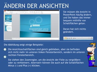 ÄNDERN DER ANSICHTEN
                                                      Sie müssen die Ansicht in
                                                      PowerPoint häufig ändern,
                                                      und Sie haben das immer
                                                      bequem mithilfe von
                                                      Schaltflächen getan.

                                                      Daran hat sich nichts
                                                      geändert.




Die Abbildung zeigt einige Beispiele:
1   Die Ansichtsschaltflächen sind gleich geblieben, aber sie befinden
    sich nicht mehr im unteren linken Fensterbereich, sondern im unteren
    rechten Fensterbereich.
2
    Sie ziehen den Zoomregler, um die Ansicht der Folie zu vergrößern
    oder zu verkleinern. Alternativ können Sie auch auf die Schaltflächen
    Minus (-) und Plus (+) klicken.
 