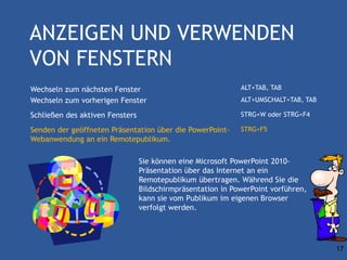 ANZEIGEN UND VERWENDEN
VON FENSTERN
Wechseln zum nächsten Fenster                                ALT+TAB, TAB
Wechseln zum vorherigen Fenster                              ALT+UMSCHALT+TAB, TAB

Schließen des aktiven Fensters                               STRG+W oder STRG+F4

Senden der geöffneten Präsentation über die PowerPoint-      STRG+F5
Webanwendung an ein Remotepublikum.

                                 Sie können eine Microsoft PowerPoint 2010-
                                 Präsentation über das Internet an ein
                                 Remotepublikum übertragen. Während Sie die
                                 Bildschirmpräsentation in PowerPoint vorführen,
                                 kann sie vom Publikum im eigenen Browser
                                 verfolgt werden.




                                                                                     17
 