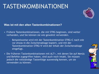TASTENKOMBINATIONEN

Was ist mit den alten Tastenkombinationen?

• Frühere Tastenkombinationen, die mit STRG beginnen, sind weiter
  vorhanden, und Sie können sie wie gewohnt verwenden.
    – Beispielsweise wird mit der Tastenkombination STRG+C nach wie
      vor etwas in die Zwischenablage kopiert, und mit der
      Tastenkombination STRG+V wird der Inhalt der Zwischenablage
      eingefügt.
• Die früheren Tastenkombinationen mit ALT+, mit denen Sie auf Menüs
  und Befehle zugegriffen haben, sind auch noch intakt. Sie müssen
  jedoch die vollständige Tastenfolge auswendig kennen, um sie
  verwenden zu können.
 