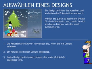 AUSWÄHLEN EINES DESIGNS
                                       Ein Design definiert das Aussehen und
                                       Verhalten des Präsentations-entwurfs.

                                       Wählen Sie gleich zu Beginn ein Design
                                       für die Präsentation aus, damit Sie sich
                                       anschauen können, wie der Inhalt
                                       aussehen wird.




1. Die Registerkarte Entwurf verwenden Sie, wenn Sie mit Designs
   arbeiten.

2. Ein Katalog wird unter Designs angezeigt.

3. Jedes Design besitzt einen Namen, der in der Quick-Info
   angezeigt wird.
 