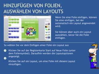 HINZUFÜGEN VON FOLIEN,
AUSWÄHLEN VON LAYOUTS
                                              Wenn Sie eine Folie einfügen, können
                                              Sie eine einfügen, bei der
                                              automatisch ein Layout angewendet
                                              wird.

                                              Sie können aber auch ein Layout
                                              auswählen, bevor Sie die Folie
                                              einfügen.

So wählen Sie vor dem Einfügen einer Folie ein Layout aus

1   Klicken Sie auf der Registerkarte Start auf Neue Folie (unter
    dem Foliensymbol). Daraufhin werden die Layoutoptionen
    angezeigt.
2
    Klicken Sie auf ein Layout, um eine Folie mit diesem Layout
    einzufügen.
 