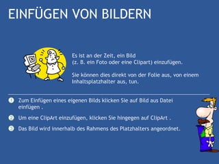 EINFÜGEN VON BILDERN

                         Es ist an der Zeit, ein Bild
                         (z. B. ein Foto oder eine Clipart) einzufügen.

                         Sie können dies direkt von der Folie aus, von einem
                         Inhaltsplatzhalter aus, tun.


1   Zum Einfügen eines eigenen Bilds klicken Sie auf Bild aus Datei
    einfügen .
2   Um eine ClipArt einzufügen, klicken Sie hingegen auf ClipArt .
3   Das Bild wird innerhalb des Rahmens des Platzhalters angeordnet.
 