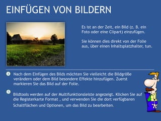 EINFÜGEN VON BILDERN
                                          Es ist an der Zeit, ein Bild (z. B. ein
                                          Foto oder eine Clipart) einzufügen.

                                          Sie können dies direkt von der Folie
                                          aus, über einen Inhaltsplatzhalter, tun.




4   Nach dem Einfügen des Bilds möchten Sie vielleicht die Bildgröße
    verändern oder dem Bild besondere Effekte hinzufügen. Zuerst
    markieren Sie das Bild auf der Folie.
5
    Bildtools werden auf der Multifunktionsleiste angezeigt. Klicken Sie auf
    die Registerkarte Format , und verwenden Sie die dort verfügbaren
    Schaltflächen und Optionen, um das Bild zu bearbeiten.
 