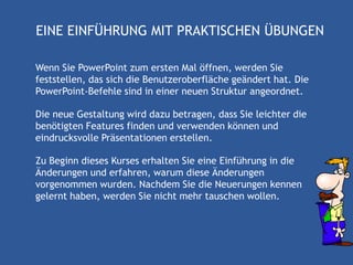 EINE EINFÜHRUNG MIT PRAKTISCHEN ÜBUNGEN

Wenn Sie PowerPoint zum ersten Mal öffnen, werden Sie
feststellen, das sich die Benutzeroberfläche geändert hat. Die
PowerPoint-Befehle sind in einer neuen Struktur angeordnet.

Die neue Gestaltung wird dazu betragen, dass Sie leichter die
benötigten Features finden und verwenden können und
eindrucksvolle Präsentationen erstellen.

Zu Beginn dieses Kurses erhalten Sie eine Einführung in die
Änderungen und erfahren, warum diese Änderungen
vorgenommen wurden. Nachdem Sie die Neuerungen kennen
gelernt haben, werden Sie nicht mehr tauschen wollen.
 