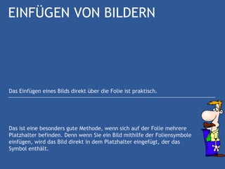EINFÜGEN VON BILDERN




Das Einfügen eines Bilds direkt über die Folie ist praktisch.




Das ist eine besonders gute Methode, wenn sich auf der Folie mehrere
Platzhalter befinden. Denn wenn Sie ein Bild mithilfe der Foliensymbole
einfügen, wird das Bild direkt in dem Platzhalter eingefügt, der das
Symbol enthält.
 
