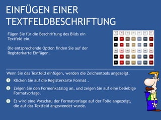 EINFÜGEN EINER
TEXTFELDBESCHRIFTUNG
Fügen Sie für die Beschriftung des Bilds ein
Textfeld ein.

Die entsprechende Option finden Sie auf der
Registerkarte Einfügen.




Wenn Sie das Textfeld einfügen, werden die Zeichentools angezeigt.
1   Klicken Sie auf die Registerkarte Format .
2   Zeigen Sie den Formenkatalog an, und zeigen Sie auf eine beliebige
    Formatvorlage.
3   Es wird eine Vorschau der Formatvorlage auf der Folie angezeigt,
    die auf das Textfeld angewendet wurde.
 