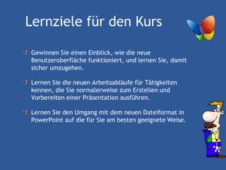 Lernziele für den Kurs

Gewinnen Sie einen Einblick, wie die neue
Benutzeroberfläche funktioniert, und lernen Sie, damit
sicher umzugehen.

Lernen Sie die neuen Arbeitsabläufe für Tätigkeiten
kennen, die Sie normalerweise zum Erstellen und
Vorbereiten einer Präsentation ausführen.

Lernen Sie den Umgang mit dem neuen Dateiformat in
PowerPoint auf die für Sie am besten geeignete Weise.
 