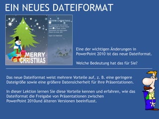 EIN NEUES DATEIFORMAT



                                      Eine der wichtigen Änderungen in
                                      PowerPoint 2010 ist das neue Dateiformat.

                                      Welche Bedeutung hat das für Sie?


Das neue Dateiformat weist mehrere Vorteile auf, z. B. eine geringere
Dateigröße sowie eine größere Datensicherheit für Ihre Präsentationen.

In dieser Lektion lernen Sie diese Vorteile kennen und erfahren, wie das
Dateiformat die Freigabe von Präsentationen zwischen
PowerPoint 2010und älteren Versionen beeinflusst.
 