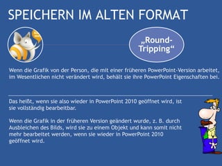 SPEICHERN IM ALTEN FORMAT
                                                    „Round-
                                                   Tripping“

Wenn die Grafik von der Person, die mit einer früheren PowerPoint-Version arbeitet,
im Wesentlichen nicht verändert wird, behält sie ihre PowerPoint Eigenschaften bei.



Das heißt, wenn sie also wieder in PowerPoint 2010 geöffnet wird, ist
sie vollständig bearbeitbar.

Wenn die Grafik in der früheren Version geändert wurde, z. B. durch
Ausbleichen des Bilds, wird sie zu einem Objekt und kann somit nicht
mehr bearbeitet werden, wenn sie wieder in PowerPoint 2010
geöffnet wird.
 