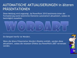 AUTOMATISCHE AKTUALISIERUNGEN in älteren
PRÄSENTATIONEN
Diese Meldung wird angezeigt, da PowerPoint 2010 bestimmte Arten der
Formatierung sowie bestimmte Elemente automatisch aktualisiert, sodass sie
bestmöglich aussehen.




Ein Beispiel hierfür ist WordArt.

Wenn die ältere Präsentation WordArt-Objekte enthält, werden diese
aktualisiert, sodass die neuesten Effekte aus PowerPoint 2007 verwendet
werden.
 