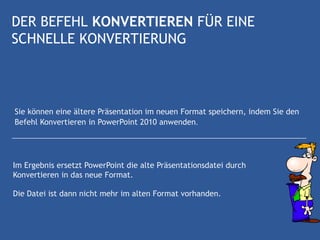 DER BEFEHL KONVERTIEREN FÜR EINE
SCHNELLE KONVERTIERUNG



Sie können eine ältere Präsentation im neuen Format speichern, indem Sie den
Befehl Konvertieren in PowerPoint 2010 anwenden.




Im Ergebnis ersetzt PowerPoint die alte Präsentationsdatei durch
Konvertieren in das neue Format.

Die Datei ist dann nicht mehr im alten Format vorhanden.
 