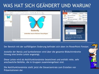 WAS HAT SICH GEÄNDERT UND WARUM?




Der Bereich mit der auffälligsten Änderung befindet sich oben im PowerPoint-Fenster.

Anstelle der Menüs und Symbolleisten wird über die gesamte Bildschirmbreite
hinweg eine breite Leiste angezeigt.

Diese Leiste wird als Multifunktionsleiste bezeichnet und enthält viele, sehr
anschauliche Befehle, die in Gruppen zusammengefasst sind.

Die Multifunktionsleiste stellt jetzt die Steuerzentrale zum Erstellen von
Präsentationen dar.
 