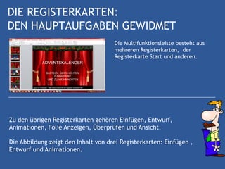 DIE REGISTERKARTEN:
DEN HAUPTAUFGABEN GEWIDMET
                                     Die Multifunktionsleiste besteht aus
                                     mehreren Registerkarten, der
                                     Registerkarte Start und anderen.




Zu den übrigen Registerkarten gehören Einfügen, Entwurf,
Animationen, Folie Anzeigen, Überprüfen und Ansicht.

Die Abbildung zeigt den Inhalt von drei Registerkarten: Einfügen ,
Entwurf und Animationen.
 