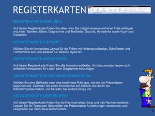 REGISTERKARTEN
REGISTERKARTE EINFÜGEN:
Auf dieser Registerkarte finden Sie alles, was Sie möglicherweise auf einer Folie einfügen
möchten: Tabellen, Bilder, Diagramme und Textfelder, Sounds, Hyperlinks sowie Kopf- und
Fußzeilen.

REGISTERKARTE ENTWURF:
Wählen Sie ein komplettes Layout für die Folien mit Hintergrunddesign, Schriftarten und
Farbschema aus, und passen Sie dieses Layout an.

REGISTERKARTE ANIMATIONEN:
Auf dieser Registerkarte finden Sie alle Animationseffekte. Am bequemsten lassen sich
einfache Animationen für Listen oder Diagramme hinzufügen.

REGISTERKARTE BILDSCHIRMPRÄSENTATION:
Wählen Sie eine Stiftfarbe oder eine bestimmte Folie aus, mit der die Präsentation
beginnen soll. Zeichnen Sie einen Kommentar auf, blättern Sie durch die
Bildschirmpräsentation, und bereiten Sie andere Dinge vor.

REGISTERKARTE ÜBERPRÜFEN:
Auf dieser Registerkarte finden Sie die Rechtschreibprüfung und den Recherchedienst.
Lassen Sie Ihr Team zum Überprüfen der Präsentation Anmerkungen verwenden, und
überprüfen Sie dann diese Kommentare.
                                                                                             9
 