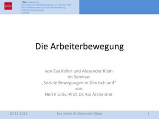 Titel & Gliederung
      Die deutsche Arbeiterbewegung von 1830 bis 1953
      Die Arbeiterbewegung als Soziale Bewegung
      Kritische Anmerkungen
      Literatur




                  Die Arbeiterbewegung

                          von Eva Keller und Alexander Klein
                                      im Seminar
                        „Soziale Bewegungen in Deutschland“
                                          von
                          Herrn Univ.-Prof. Dr. Kai Arzheimer


20.11.2012                             Eva Keller & Alexander Klein   1
 