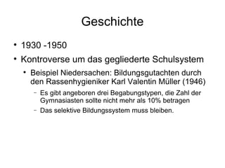 Geschichte 1930 -1950 Kontroverse um das gegliederte Schulsystem Beispiel Niedersachen: Bildungsgutachten durch den Rassenhygieniker Karl Valentin Müller (1946) Es gibt angeboren drei Begabungstypen, die Zahl der Gymnasiasten sollte nicht mehr als 10% betragen Das selektive Bildungssystem muss bleiben. 