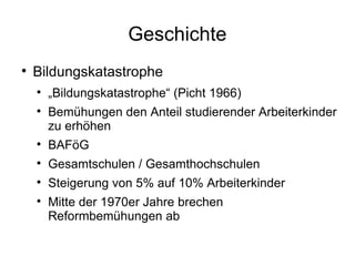 Geschichte Bildungskatastrophe „ Bildungskatastrophe“ (Picht 1966) Bemühungen den Anteil studierender Arbeiterkinder zu erhöhen BAFöG Gesamtschulen / Gesamthochschulen Steigerung von 5% auf 10% Arbeiterkinder Mitte der 1970er Jahre brechen Reformbemühungen ab 