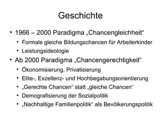 Geschichte 1966 – 2000 Paradigma „Chancengleichheit“ Formale gleiche Bildungschancen für Arbeiterkinder Leistungsideologie Ab 2000 Paradigma „Chancengerechtigkeit“ Ökonomisierung, Privatisierung Elite-, Exzellenz- und Hochbegabungsorientierung „ Gerechte Chancen“ statt „gleiche Chancen“ Demografisierung der Sozialpolitik „ Nachhaltige Familienpolitik“ als Bevölkerungspolitik 