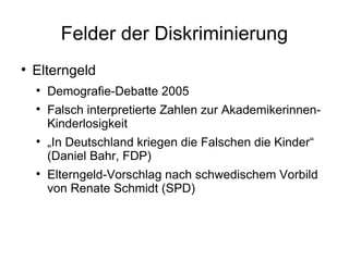 Felder der Diskriminierung Elterngeld Demografie-Debatte 2005 Falsch interpretierte Zahlen zur Akademikerinnen-Kinderlosigkeit „ In Deutschland kriegen die Falschen die Kinder“ (Daniel Bahr, FDP) Elterngeld-Vorschlag nach schwedischem Vorbild von Renate Schmidt (SPD) 
