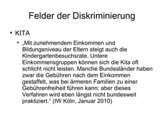 Felder der Diskriminierung KITA „ Mit zunehmendem Einkommen und Bildungsniveau der Eltern steigt auch die Kindergartenbesuchsrate. Untere Einkommensgruppen können sich die Kita oft schlicht nicht leisten. Manche Bundesländer haben zwar die Gebühren nach dem Einkommen gestaffelt, was bei ärmeren Familien zu einer Gebührenfreiheit führen kann; aber dieses Verfahren wird eben längst nicht bundesweit praktiziert.“ (IW Köln, Januar 2010) 