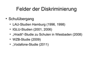 Felder der Diskriminierung Schulübergang LAU-Studien Hamburg (1996, 1998) IGLU-Studien (2001, 2006) „ Hradil“-Studie zu Schulen in Wiesbaden (2008) WZB-Studie (2009) „ Vodafone-Studie (2011) 