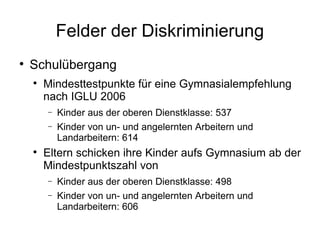 Felder der Diskriminierung Schulübergang Mindesttestpunkte für eine Gymnasialempfehlung nach IGLU 2006 Kinder aus der oberen Dienstklasse: 537 Kinder von un- und angelernten Arbeitern und Landarbeitern: 614 Eltern schicken ihre Kinder aufs Gymnasium ab der Mindestpunktszahl von Kinder aus der oberen Dienstklasse: 498 Kinder von un- und angelernten Arbeitern und Landarbeitern: 606 