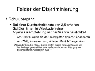 Felder der Diskriminierung Schulübergang Bei einer Durchschnittsnote von 2,5 erhalten  Schüler_innen in Wiesbaden eine Gymnasialempfehlung mit der Wahrscheinlichkeit von 19,5%, wenn sie der „niedrigsten Schicht“ angehören von 70%, wenn sie der „höchsten Schicht“ angehören ( Alexander Schulze, Rainer Unger, Stefan Hradil: Bildungschancen und Lernbedingungen an Wiesbadener Grundschulen am Übergang zur Sekundarstufe I, Wiesbaden 2008) 