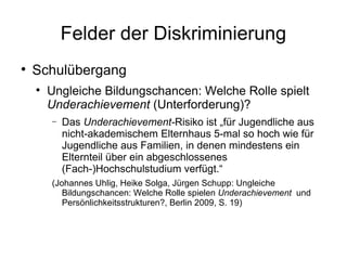 Felder der Diskriminierung Schulübergang Ungleiche Bildungschancen: Welche Rolle spielt  Underachievement  (Unterforderung)? Das  Underachievement- Risiko ist „für Jugendliche aus nicht-akademischem Elternhaus 5-mal so  hoch wie für Jugendliche aus Familien, in denen mindestens ein Elternteil  über ein abgeschlossenes (Fach-)Hochschulstudium verfügt.“  ( Johannes Uhlig, Heike Solga, Jürgen Schupp:  Ungleiche Bildungschancen: Welche Rolle spielen  Underachievement   und Persönlichkeitsstrukturen?, Berlin 2009, S. 19) 
