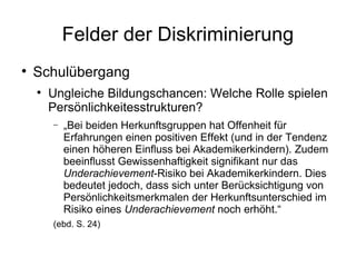 Felder der Diskriminierung Schulübergang Ungleiche Bildungschancen: Welche Rolle spielen Persönlichkeitesstrukturen? „ Bei beiden Herkunftsgruppen hat Offenheit für Erfahrungen einen positiven Effekt (und in der Tendenz einen höheren Einfluss bei Akademikerkindern).  Zudem beeinflusst Gewissenhaftigkeit signifikant nur das  Underachievement -Risiko bei Akademikerkindern. Dies bedeutet jedoch, dass sich  unter Berücksichtigung von Persönlichkeitsmerkmalen der Herkunftsunterschied  im Risiko eines  Underachievement  noch erhöht.“ (ebd. S. 24) 