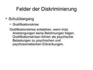 Felder der Diskriminierung Schulübergang Gratifikationskrise Gratifikationskrise entstehen, wenn trotz Anstrengungen keine Belohnungen folgen. Gratifikationskrisen führen als psychische Belastungen zu psychischen und psychosomatischen Erkrankungen. 