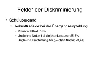 Felder der Diskriminierung Schulübergang Herkunftseffekte bei der Übergangsempfehlung Primärer Effekt: 51% Ungleiche Noten bei gleicher Leistung: 25,5% Ungleiche Empfehlung bei gleichen Noten: 23,4% 