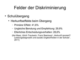 Felder der Diskriminierung Schulübergang Herkunftseffekte beim Übergang Primärer Effekt: 41,6% Ungleiche Benotung und Empfehlung: 29,9% Elterliches Entscheidungsverhalten: 28,6% (Kai Maaz, Ulrich Trautwein, Franz Baeriswyl: „Herkunft zensiert? Leistungsdiagnostik und soziale Ungleichheiten in der Schule“, 2011) 