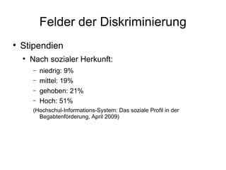 Felder der Diskriminierung Stipendien Nach sozialer Herkunft: niedrig: 9% mittel: 19% gehoben: 21% Hoch: 51% (Hochschul-Informations-System: Das soziale Profil in der Begabtenförderung, April 2009) 