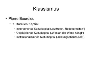 Klassismus Pierre Bourdieu Kulturelles Kaptial: Inkorporiertes Kulturkapital („Auftreten, Redeverhalten“) Objektiviertes Kulturkapital („Was an der Wand hängt“) Institutionalisiertes Kulturkapital („Bildungsabschlüsse“) 