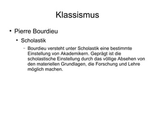 Klassismus Pierre Bourdieu Scholastik Bourdieu versteht unter Scholastik eine bestimmte Einstellung von Akademikern. Geprägt ist die scholastische Einstellung durch das völlige Absehen von den materiellen Grundlagen, die Forschung und Lehre möglich machen. 