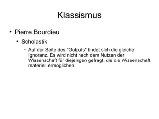 Klassismus Pierre Bourdieu Scholastik Auf der Seite des "Outputs" findet sich die gleiche Ignoranz. Es wird nicht nach dem Nutzen der Wissenschaft für diejenigen gefragt, die die Wissenschaft materiell ermöglichen. 
