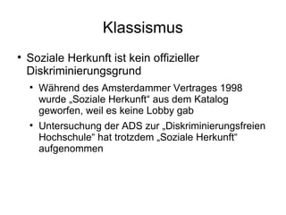 Klassismus Soziale Herkunft ist kein offizieller Diskriminierungsgrund Während des Amsterdammer Vertrages 1998 wurde „Soziale Herkunft“ aus dem Katalog geworfen, weil es keine Lobby gab Untersuchung der ADS zur „Diskriminierungsfreien Hochschule“ hat trotzdem „Soziale Herkunft“ aufgenommen 