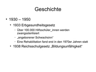 Geschichte 1930 – 1950 1933 Erbgesundheitsgesetz Über 100.000 Hilfsschüler_innen werden zwangssterilisiert „ angeborener Schwachsinn“ Eine Rehabilitation fand erst in den 1970er Jahren statt 1938 Reichsschulgesetz „Bildungsunfähigkeit“ 