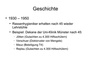 Geschichte 1930 – 1950 Rassenhygieniker erhalten nach 45 wieder Lehrstühle Beispiel: Dekane der Uni-Klinik Münster nach 45: Jötten (Gutachten zu 4.300 Hilfsschülern)  Verschuer (Doktorvater von Mengele) Mauz (Beteiligung T4) Replau (Gutachten zu 4.300 Hilfsschülern) 